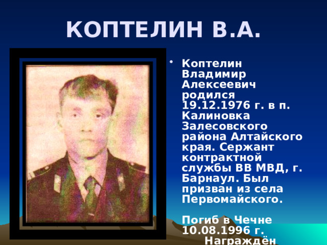 КОПТЕЛИН В.А. Коптелин Владимир Алексеевич родился 19.12.1976 г. в п. Калиновка Залесовского района Алтайского края. Сержант контрактной службы ВВ МВД, г. Барнаул. Был призван из села Первомайского. Погиб в Чечне 10.08.1996 г. Награждён орденом Мужества (посмертно). 