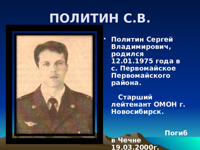 ПОЛИТИН С.В. Политин Сергей Владимирович, родился 12.01.1975 года в с. Первомайское Первомайского района. Старший лейтенант ОМОН г. Новосибирск. Погиб в Чечне 19.03.2000г. Награждён орденом Мужества (посмертно). 