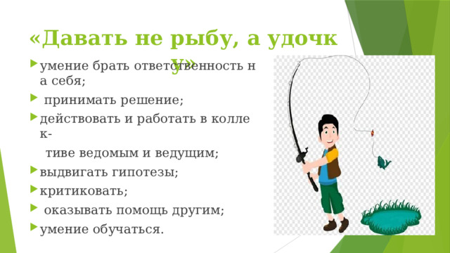 «Давать не рыбу, а удочку» умение брать ответственность на себя;   принимать решение; действовать и работать в коллек-  тиве ведомым и ведущим; выдвигать гипотезы; критиковать;   оказывать помощь другим;  умение обучаться.  