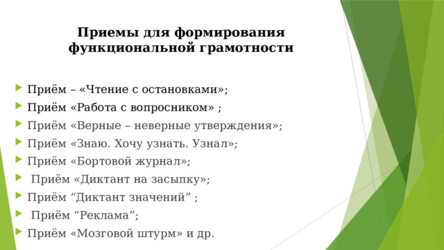 Приемы для формирования функциональной грамотности   Приём – «Чтение с остановками»;  Приём «Работа с вопросником» ; Приём «Верные – неверные утверждения»; Приём «Знаю. Хочу узнать. Узнал»; Приём «Бортовой журнал»;  Приём «Диктант на засыпку»; Приём “Диктант значений” ;  Приём “Реклама”; Приём «Мозговой штурм» и др. 