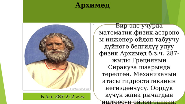 Архимед Бир эле учурда математик,физик,астроном инженер ойлоп табуучу дүйнөгө белгилүү улуу физик Архимед б.з.ч. 287-жылы Грециянын Сиракуза шаарында төрөлгөн. Механиканын атасы гидростатиканын негиздөөчүсү. Оордук күчүн жана рычагдын иштөөсүн ойлоп тапкан.  Б.з.ч. 287-212 жж. 