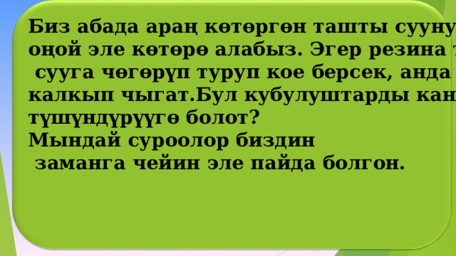 Биз абада араң көтөргөн ташты суунун түб ү нөн оңой эле көтөрө алабыз. Эгер резина топту  сууга чөгөрүп туруп кое берсек, анда ал кайра калкып чыгат.Бул кубулуштарды кантип түшүндүрүүгө болот? Мындай суроолор биздин  заманга чейин эле пайда болгон. _________    