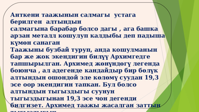 Анткени таажынын салмагы устага берилген алтындын салмагына барабар болсо дагы , ага башка арзан металл кошулуп калдыбы деп падыша күмөн санаган Таажыны бузбай туруп, анда кошулманын бар же жок экендигин билүү Архимгедге тапшырылган. Архимед жөнүндөгү легенда боюнча , ал адегенде кандайдыр бир бөлүк алтындын ошондой эле көлөмү суудан 19,3 эсе оор экендигин тапкан. Бул болсо алтындын тыгыздыгы суунун тыгыздыгынан 19,3 эсе чон дегенди билгизет. Архимед таажы жасалган заттын тыгыздыгын табууга аракеттенген.Эгер таажынын тыгыздыгы суунун тыгыздыгынан 19,3 эсеге чоң болбосо,анда ал таза алтындан жазалган эмес деген жыйынтыкка келмек 