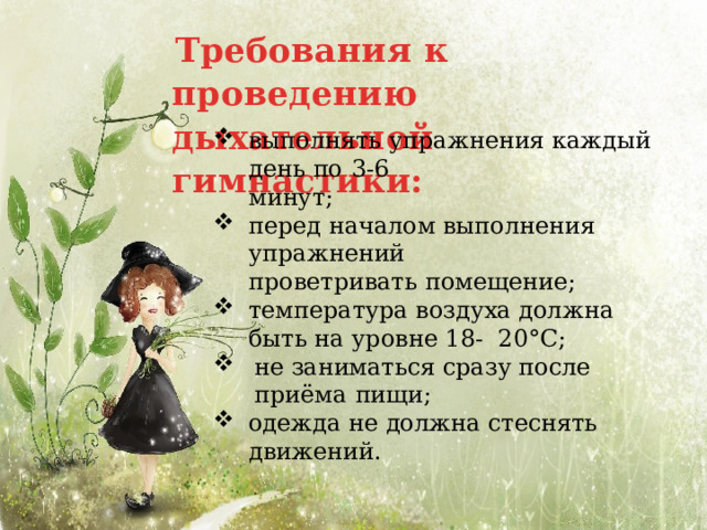 Требования к проведению дыхательной гимнастики: выполнять упражнения каждый день по  3-6 минут; перед началом выполнения  упражнений проветривать  помещение; температура воздуха должна быть на уровне 18- 20°С; не заниматься сразу после приёма  пищи; одежда не должна стеснять  движений. 