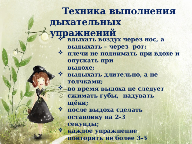 Техника выполнения дыхательных  упражнений вдыхать воздух через нос, а выдыхать – через рот; плечи не поднимать при вдохе и опускать  при выдохе; выдыхать длительно, а не  толчками; во время выдоха не следует сжимать губы, надувать  щёки; после выдоха сделать остановку на  2-3 секунды; каждое упражнение повторять не более 3-5 раз. 
