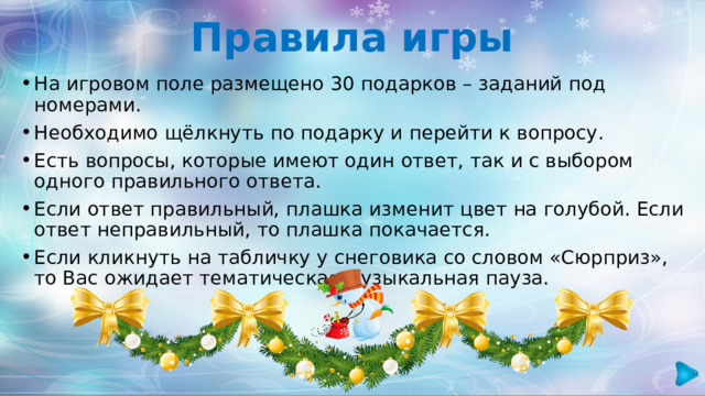 Правила игры На игровом поле размещено 30 подарков – заданий под номерами. Необходимо щёлкнуть по подарку и перейти к вопросу. Есть вопросы, которые имеют один ответ, так и с выбором одного правильного ответа. Если ответ правильный, плашка изменит цвет на голубой. Если ответ неправильный, то плашка покачается. Если кликнуть на табличку у снеговика со словом «Сюрприз», то Вас ожидает тематическая музыкальная пауза. 