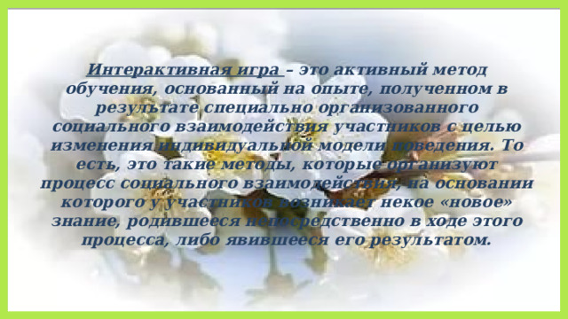   Интерактивная игра – это активный метод обучения, основанный на опыте, полученном в результате специально организованного социального взаимодействия участников с целью изменения индивидуальной модели поведения. То есть, это такие методы, которые организуют процесс социального взаимодействия, на основании которого у участников возникает некое «новое» знание, родившееся непосредственно в ходе этого процесса, либо явившееся его результатом. 
