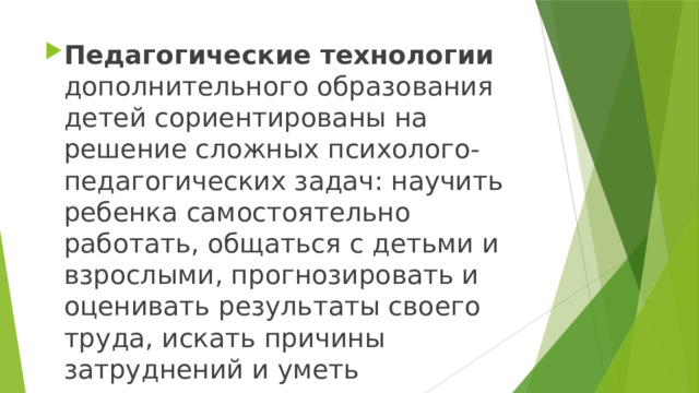 Педагогические технологии дополнительного образования детей сориентированы на решение сложных психолого-педагогических задач: научить ребенка самостоятельно работать, общаться с детьми и взрослыми, прогнозировать и оценивать результаты своего труда, искать причины затруднений и уметь преодолевать их.   