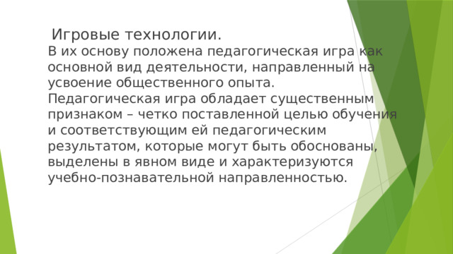  Игровые технологии.  В их основу положена педагогическая игра как основной вид деятельности, направленный на усвоение общественного опыта.  Педагогическая игра обладает существенным признаком – четко поставленной целью обучения и соответствующим ей педагогическим результатом, которые могут быть обоснованы, выделены в явном виде и характеризуются учебно-познавательной направленностью.   