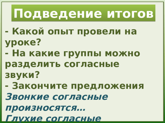 Подведение итогов - Какой опыт провели на уроке? - На какие группы можно разделить согласные звуки? - Закончите предложения Звонкие согласные произносятся… Глухие согласные произносятся… - Какое задание вам было интересно выполнять?   