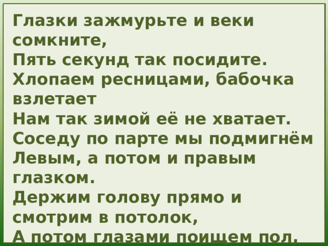 Глазки зажмурьте и веки сомкните, Пять секунд так посидите. Хлопаем ресницами, бабочка взлетает Нам так зимой её не хватает. Соседу по парте мы подмигнём Левым, а потом и правым глазком. Держим голову прямо и смотрим в потолок, А потом глазами поищем пол, дружок. У нас отлично получается, Жаль, что зарядка для глаз кончается. 