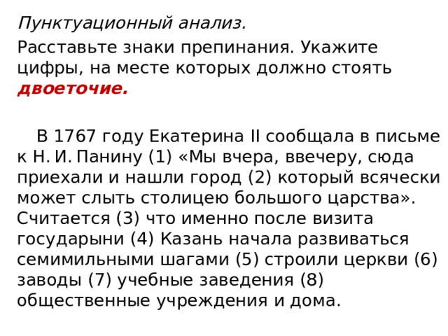 Пунктуационный анализ. Расставьте знаки препинания. Укажите цифры, на месте которых должно стоять двоеточие.  В 1767 году Екатерина II сообщала в письме к Н. И. Панину (1) «Мы вчера, ввечеру, сюда приехали и нашли город (2) который всячески может слыть столицею большого царства». Считается (3) что именно после визита государыни (4) Казань начала развиваться семимильными шагами (5) строили церкви (6) заводы (7) учебные заведения (8) общественные учреждения и дома. 