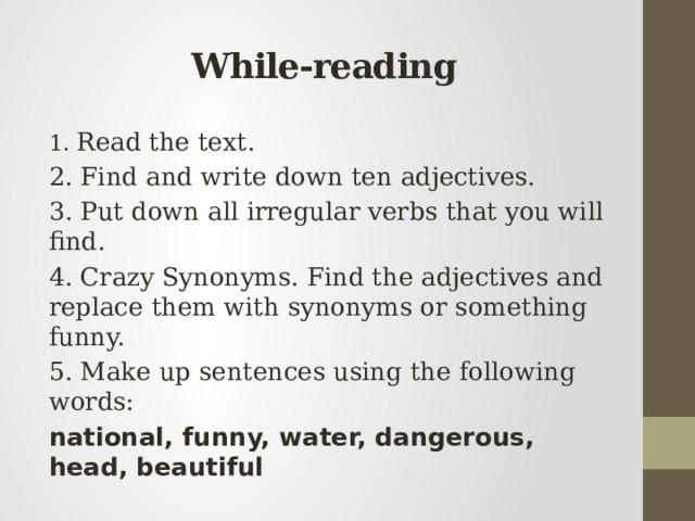 While-reading 1. Read the text. 2. Find and write down ten adjectives. 3. Put down all irregular verbs that you will find. 4. Crazy Synonyms. Find the adjectives and replace them with synonyms or something funny. 5. Make up sentences using the following words: national, funny, water, dangerous, head, beautiful 
