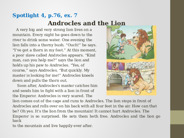 Spotlight 4, p.76, ex. 7 Androcles and the Lion  A very big and very strong lion lives on a mountain. Every night he goes down to the river to drink some water. One evening the lion falls into a thorny bush. “Ouch!” he says. “ I’ve got a thorn in my foot.” At this moment, a poor slave called Androcles appears. “Kind man, can you help me?” says the lion and holds up his paw to Androcles. “Yes, of course,” says Androcles. “But quickly. My master is looking for me!” Androcles kneels down and pulls the thorn out.  Soon after, Androcles’s master catches him and sends him to fight with a lion in front of the Emperor. Androcles is very scared. The lion comes out of the cage and runs to Androcles. The lion stops in front of Androcles and rolls over on his back with all four feet in the air. How can that be? Oh yes. It’s the lion from the mountain! It cannot hurt Androcles. The Emperor is so surprised. He sets them both free. Androcles and the lion go back to the mountain and live happily ever after. 