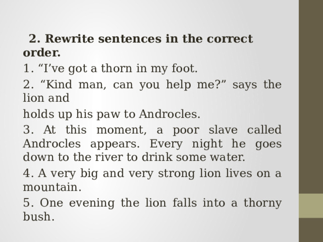  2. Rewrite sentences in the correct order. 1. “I’ve got a thorn in my foot. 2. “Kind man, can you help me?” says the lion and holds up his paw to Androcles. 3. At this moment, a poor slave called Androcles appears. Every night he goes down to the river to drink some water. 4. A very big and very strong lion lives on a mountain. 5. One evening the lion falls into a thorny bush. 