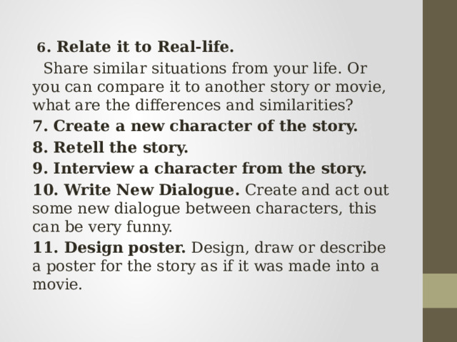  6 . Relate it to Real-life.   Share similar situations from your life. Or you can compare it to another story or movie, what are the differences and similarities? 7. Create a new character of the story. 8. Retell the story. 9. Interview a character from the story. 10. Write New Dialogue.  Create and act out some new dialogue between characters, this can be very funny. 11. Design poster. Design, draw or describe a poster for the story as if it was made into a movie. 