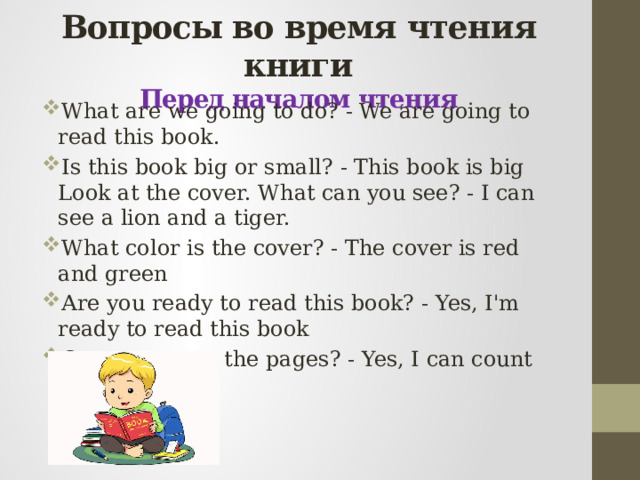 Вопросы во время чтения книги  Перед началом чтения What are we going to do? - We are going to read this book. Is this book big or small? - This book is big  Look at the cover. What can you see? - I can see a lion and a tiger. What color is the cover? - The cover is red and green Are you ready to read this book? - Yes, I'm ready to read this book Can you count the pages? - Yes, I can count the pages    