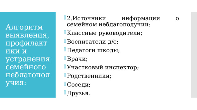 2.Источники информации о семейном неблагополучии: Классные руководители; Воспитатели д/с; Педагоги школы; Врачи; Участковый инспектор; Родственники; Соседи; Друзья. Алгоритм выявления, профилактики и устранения семейного неблагополучия: 