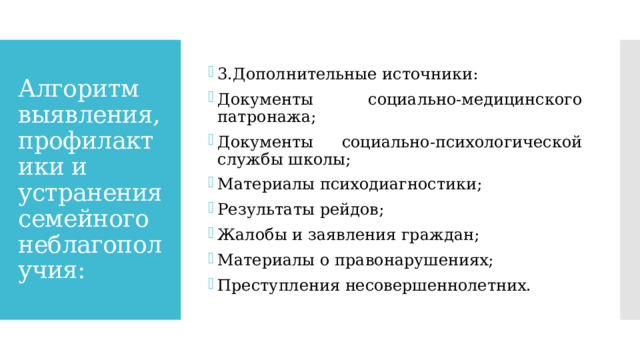 3.Дополнительные источники: Документы социально-медицинского патронажа; Документы социально-психологической службы школы; Материалы психодиагностики; Результаты рейдов; Жалобы и заявления граждан; Материалы о правонарушениях; Преступления несовершеннолетних. Алгоритм выявления, профилактики и устранения семейного неблагополучия: 