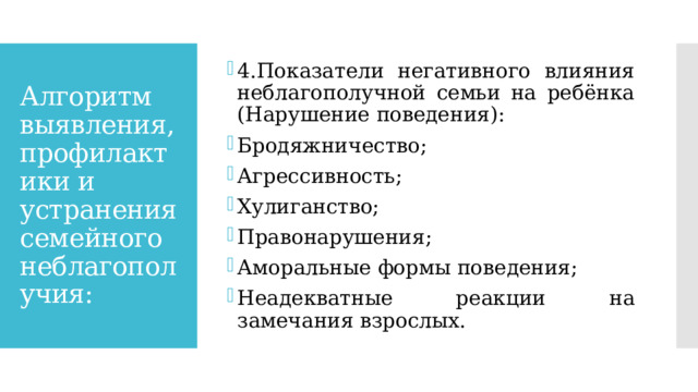 4.Показатели негативного влияния неблагополучной семьи на ребёнка (Нарушение поведения): Бродяжничество; Агрессивность; Хулиганство; Правонарушения; Аморальные формы поведения; Неадекватные реакции на замечания взрослых. Алгоритм выявления, профилактики и устранения семейного неблагополучия: 