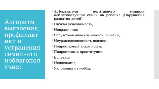 4.Показатели негативного влияния неблагополучной семьи на ребёнка (Нарушения развития детей): Низкая успеваемость; Неврастения; Отсутствие навыков личной гигиены; Неуравновешенность психики; Подростковый алкоголизм; Подростковая проституция; Болезни; Недоедания; Уклонения от учёбы. Алгоритм выявления, профилактики и устранения семейного неблагополучия: 