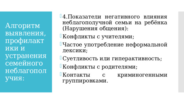 4.Показатели негативного влияния неблагополучной семьи на ребёнка (Нарушения общения): Конфликты с учителями; Частое употребление неформальной лексики; Суетливость или гиперактивность; Конфликты с родителями; Контакты с криминогенными группировками. Алгоритм выявления, профилактики и устранения семейного неблагополучия: 