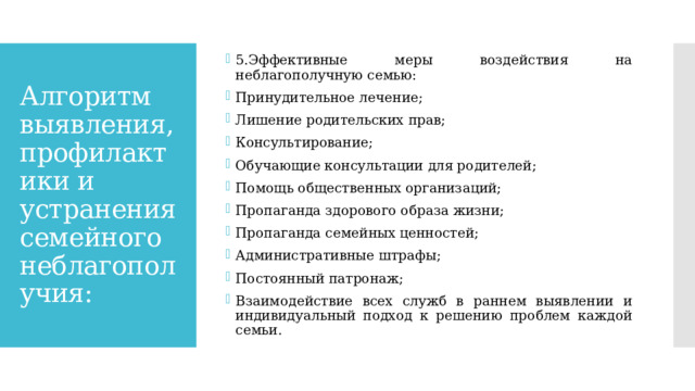 5.Эффективные меры воздействия на неблагополучную семью: Принудительное лечение; Лишение родительских прав; Консультирование; Обучающие консультации для родителей; Помощь общественных организаций; Пропаганда здорового образа жизни; Пропаганда семейных ценностей; Административные штрафы; Постоянный патронаж; Взаимодействие всех служб в раннем выявлении и индивидуальный подход к решению проблем каждой семьи. Алгоритм выявления, профилактики и устранения семейного неблагополучия: 