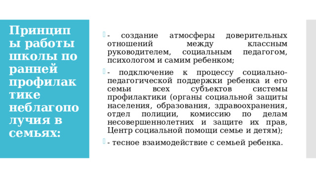 - создание атмосферы доверительных отношений между классным руководителем, социальным педагогом, психологом и самим ребенком; - подключение к процессу социально-педагогической поддержки ребенка и его семьи всех субъектов системы профилактики (органы социальной защиты населения, образования, здравоохранения, отдел полиции, комиссию по делам несовершеннолетних и защите их прав, Центр социальной помощи семье и детям); - тесное взаимодействие с семьей ребенка. Принципы работы школы по ранней профилактике неблагополучия в семьях:   