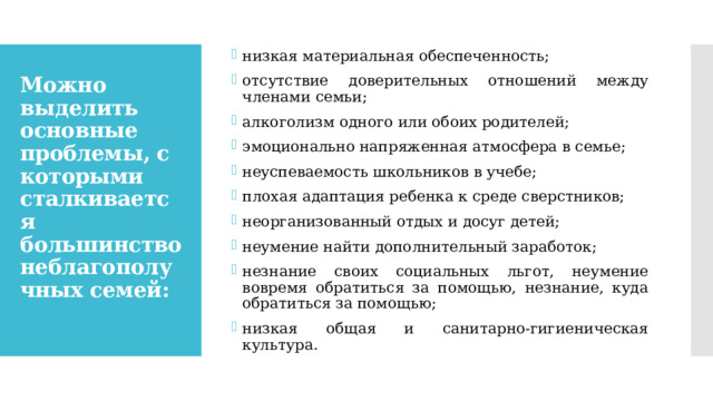 низкая материальная обеспеченность; отсутствие доверительных отношений между членами семьи; алкоголизм одного или обоих родителей; эмоционально напряженная атмосфера в семье; неуспеваемость школьников в учебе; плохая адаптация ребенка к среде сверстников; неорганизованный отдых и досуг детей; неумение найти дополнительный заработок; незнание своих социальных льгот, неумение вовремя обратиться за помощью, незнание, куда обратиться за помощью; низкая общая и санитарно-гигиеническая культура. Можно выделить основные проблемы, с которыми сталкивается большинство неблагополучных семей:   