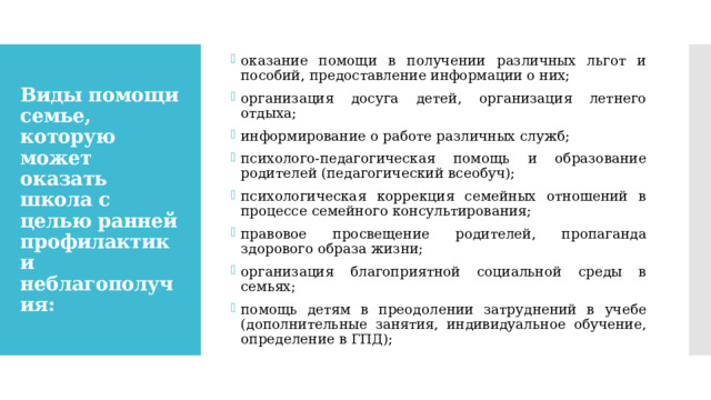 оказание помощи в получении различных льгот и пособий, предоставление информации о них; организация досуга детей, организация летнего отдыха; информирование о работе различных служб; психолого-педагогическая помощь и образование родителей (педагогический всеобуч); психологическая коррекция семейных отношений в процессе семейного консультирования; правовое просвещение родителей, пропаганда здорового образа жизни; организация благоприятной социальной среды в семьях; помощь детям в преодолении затруднений в учебе (дополнительные занятия, индивидуальное обучение, определение в ГПД); Виды помощи семье, которую может оказать школа с целью ранней профилактики неблагополучия: 