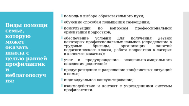 помощь в выборе образовательного пути; обучение способам повышения самооценки; консультации по вопросам профессиональной ориентации подростков; обеспечение условий для получения детьми некоторых профессиональных навыков (определение в трудовые бригады, организация занятий педагогического класса, работа подростков в лагерях в качестве вожатых); учет и предупреждение асоциально-аморального поведения родителей; предупреждение и разрешение конфликтных ситуаций в семье; индивидуальное консультирование; взаимодействие и контакт с учреждениями системы профилактики. Виды помощи семье, которую может оказать школа с целью ранней профилактики неблагополучия: 