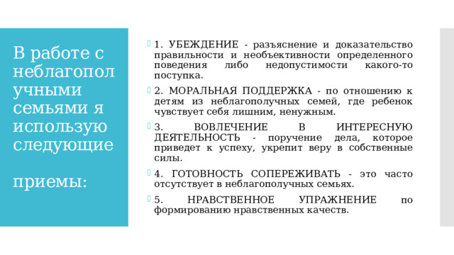 1. УБЕЖДЕНИЕ - разъяснение и доказательство правильности и необъективности определенного поведения либо недопустимости какого-то поступка. 2. МОРАЛЬНАЯ ПОДДЕРЖКА - по отношению к детям из неблагополучных семей, где ребенок чувствует себя лишним, ненужным. 3. ВОВЛЕЧЕНИЕ В ИНТЕРЕСНУЮ ДЕЯТЕЛЬНОСТЬ - поручение дела, которое приведет к успеху, укрепит веру в собственные силы. 4. ГОТОВНОСТЬ СОПЕРЕЖИВАТЬ - это часто отсутствует в неблагополучных семьях. 5. НРАВСТВЕННОЕ УПРАЖНЕНИЕ по формированию нравственных качеств. В работе с неблагополучными семьями я использую следующие    приемы:   