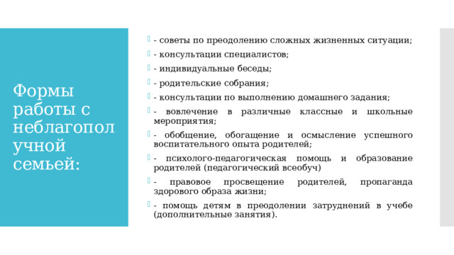 - советы по преодолению сложных жизненных ситуации; - консультации специалистов; - индивидуальные беседы; - родительские собрания; - консультации по выполнению домашнего задания; - вовлечение в различные классные и школьные мероприятия; - обобщение, обогащение и осмысление успешного воспитательного опыта родителей; - психолого-педагогическая помощь и образование родителей (педагогический всеобуч) - правовое просвещение родителей, пропаганда здорового образа жизни; - помощь детям в преодолении затруднений в учебе (дополнительные занятия). Формы работы с неблагополучной семьей: 