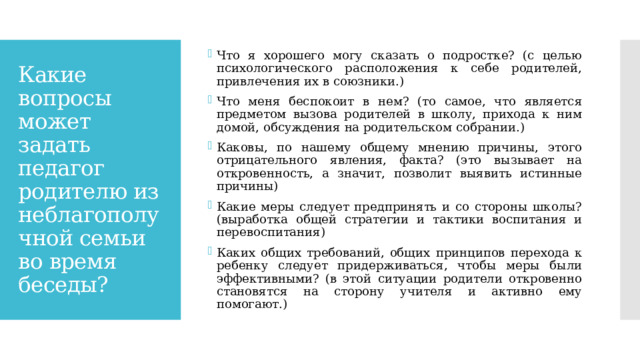 Что я хорошего могу сказать о подростке? (с целью психологического расположения к себе родителей, привлечения их в союзники.) Что меня беспокоит в нем? (то самое, что является предметом вызова родителей в школу, прихода к ним домой, обсуждения на родительском собрании.) Каковы, по нашему общему мнению причины, этого отрицательного явления, факта? (это вызывает на откровенность, а значит, позволит выявить истинные причины) Какие меры следует предпринять и со стороны школы? (выработка общей стратегии и тактики воспитания и перевоспитания) Каких общих требований, общих принципов перехода к ребенку следует придерживаться, чтобы меры были эффективными? (в этой ситуации родители откровенно становятся на сторону учителя и активно ему помогают.) Какие вопросы может задать педагог родителю из неблагополучной семьи во время беседы? 