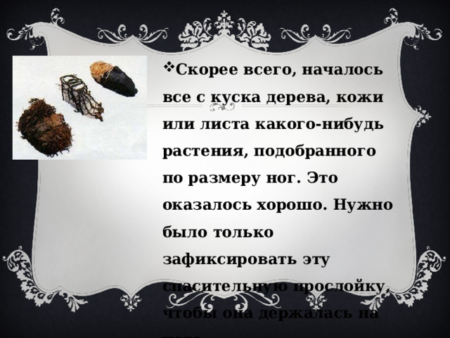 Скорее всего, началось все с куска дерева, кожи или листа какого-нибудь растения, подобранного по размеру ног. Это оказалось хорошо. Нужно было только зафиксировать эту спасительную прослойку, чтобы она держалась на ноге. 