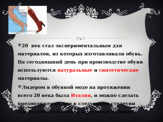 20 век стал экспериментальным для материалов, из которых изготавливали обувь. На сегодняшний день при производстве обуви используются натуральные и синтетические материалы. Лидером в обувной моде на протяжении всего 20 века была Италия , и можно сделать предположение, что в следующем столетии она останется на своих передовых позициях. 