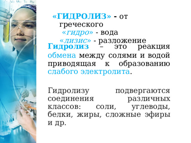 «ГИДРОЛИЗ» - от греческого  « гидро » - вода  « лизис » - разложение  Гидролиз  – это реакция обмена между  солями и водой приводящая к образованию слабого электролита .  Гидролизу подвергаются соединения различных классов: соли, углеводы, белки, жиры, сложные эфиры и др. 