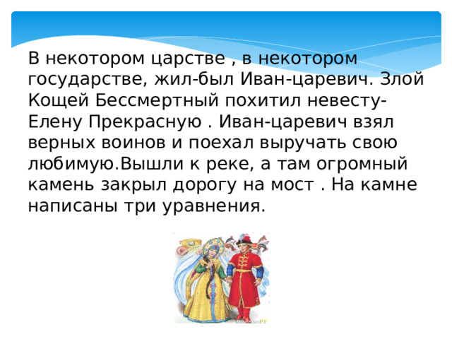 В некотором царстве , в некотором государстве, жил-был Иван-царевич. Злой Кощей Бессмертный похитил невесту-Елену Прекрасную . Иван-царевич взял верных воинов и поехал выручать свою любимую.Вышли к реке, а там огромный камень закрыл дорогу на мост . На камне написаны три уравнения. 