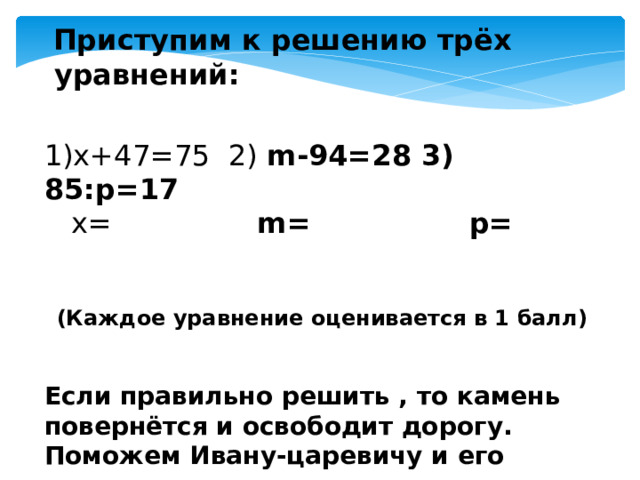  Приступим к решению трёх уравнений: 1)x+47=75 2) m-94=28 3) 85:p=17  x= m= p=  (Каждое уравнение оценивается в 1 балл)  Если правильно решить , то камень повернётся и освободит дорогу. Поможем Ивану-царевичу и его верным воинам. 