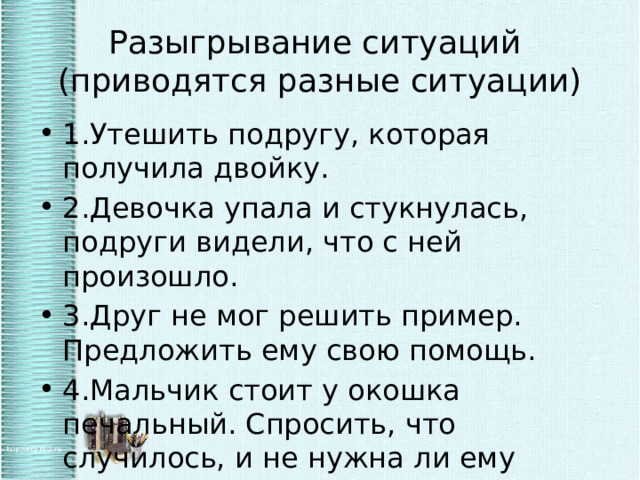 Разыгрывание ситуаций  (приводятся разные ситуации) 1.Утешить подругу, которая получила двойку. 2.Девочка упала и стукнулась, подруги видели, что с ней произошло. 3.Друг не мог решить пример. Предложить ему свою помощь. 4.Мальчик стоит у окошка печальный. Спросить, что случилось, и не нужна ли ему помощь. 