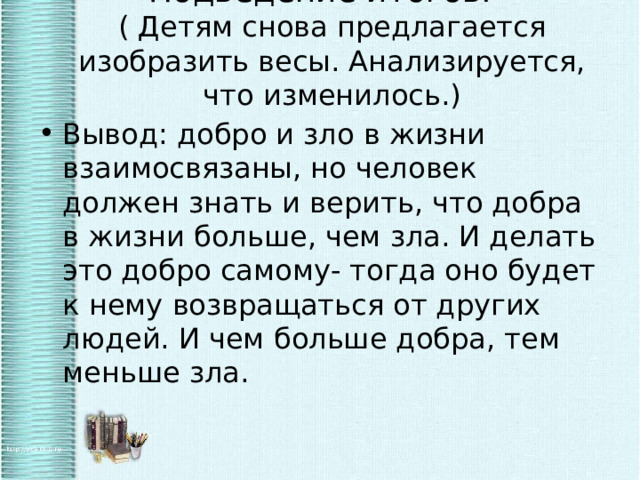 Подведение итогов.  ( Детям снова предлагается изобразить весы. Анализируется, что изменилось.)   Вывод: добро и зло в жизни взаимосвязаны, но человек должен знать и верить, что добра в жизни больше, чем зла. И делать это добро самому- тогда оно будет к нему возвращаться от других людей. И чем больше добра, тем меньше зла. 