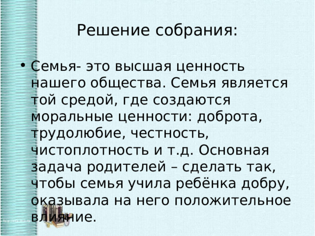 Решение собрания: Семья- это высшая ценность нашего общества. Семья является той средой, где создаются моральные ценности: доброта, трудолюбие, честность, чистоплотность и т.д. Основная задача родителей – сделать так, чтобы семья учила ребёнка добру, оказывала на него положительное влияние. 