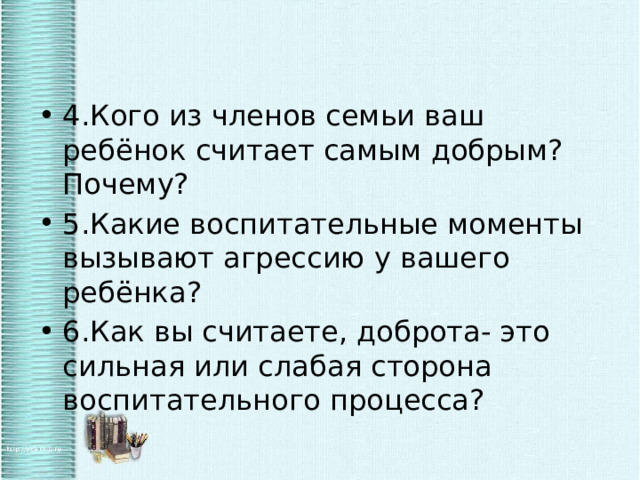 4.Кого из членов семьи ваш ребёнок считает самым добрым? Почему? 5.Какие воспитательные моменты вызывают агрессию у вашего ребёнка? 6.Как вы считаете, доброта- это сильная или слабая сторона воспитательного процесса? 