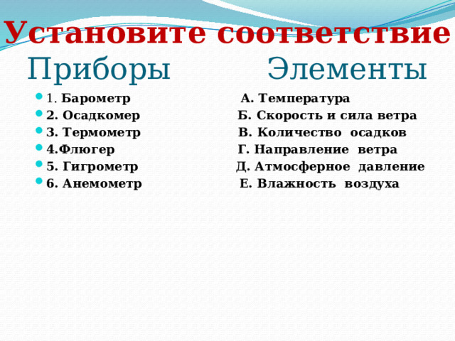 Установите соответствие  Приборы Элементы 1. Барометр А. Температура 2. Осадкомер Б. Скорость и сила ветра 3. Термометр В. Количество осадков 4.Флюгер Г. Направление ветра 5. Гигрометр Д. Атмосферное давление 6. Анемометр Е. Влажность воздуха 