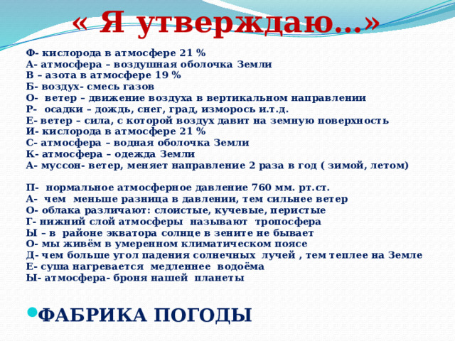 « Я утверждаю…» Ф- кислорода в атмосфере 21 % А- атмосфера – воздушная оболочка Земли В – азота в атмосфере 19 % Б- воздух- смесь газов О- ветер – движение воздуха в вертикальном направлении Р- осадки – дождь, снег, град, изморось и.т.д. Е- ветер – сила, с которой воздух давит на земную поверхность И- кислорода в атмосфере 21 % С- атмосфера – водная оболочка Земли К- атмосфера – одежда Земли А- муссон- ветер, меняет направление 2 раза в год ( зимой, летом)  П- нормальное атмосферное давление 760 мм. рт.ст. А- чем меньше разница в давлении, тем сильнее ветер О- облака различают: слоистые, кучевые, перистые Г- нижний слой атмосферы называют тропосфера Ы – в районе экватора солнце в зените не бывает О- мы живём в умеренном климатическом поясе Д- чем больше угол падения солнечных лучей , тем теплее на Земле Е- суша нагревается медленнее водоёма Ы- атмосфера- броня нашей планеты ФАБРИКА ПОГОДЫ  