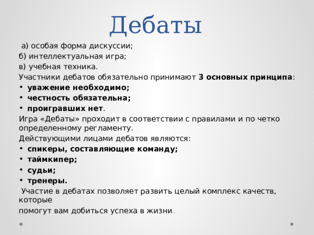  Дебаты  а) особая форма дискуссии; б) интеллектуальная игра; в) учебная техника. Участники дебатов обязательно принимают 3 основных принципа : уважение необходимо; честность обязательна; проигравших нет . Игра «Дебаты» проходит в соответствии с правилами и по четко определенному регламенту. Действующими лицами дебатов являются: спикеры, составляющие команду; таймкипер; судьи; тренеры.  Участие в дебатах позволяет развить целый комплекс качеств, которые помогут вам добиться успеха в жизни . 