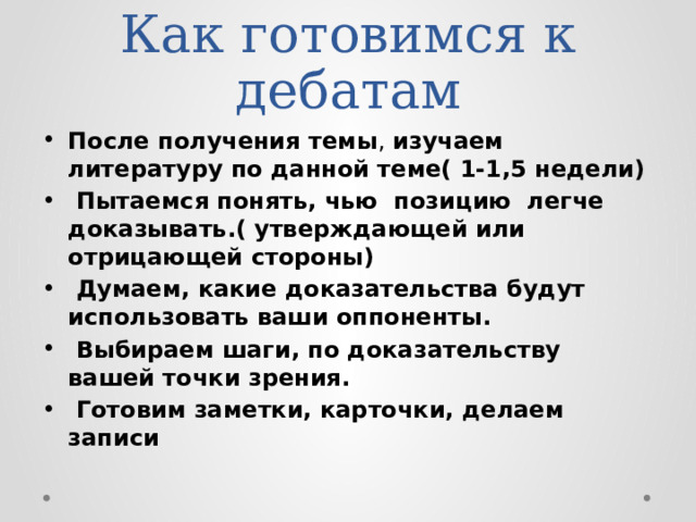 Как готовимся к дебатам После получения темы ,  изучаем литературу по данной теме( 1-1,5 недели)  Пытаемся понять, чью позицию легче доказывать.( утверждающей или отрицающей стороны)  Думаем, какие доказательства будут использовать ваши оппоненты.  Выбираем шаги, по доказательству вашей точки зрения.  Готовим заметки, карточки, делаем записи 