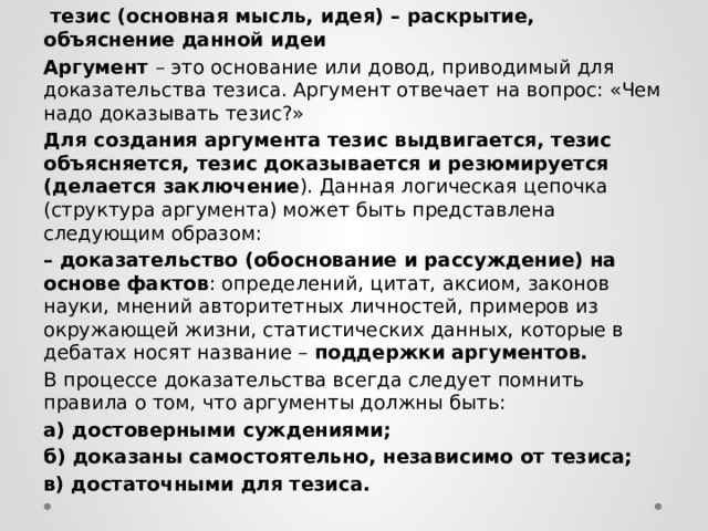  тезис (основная мысль, идея) – раскрытие, объяснение данной идеи Аргумент – это основание или довод, приводимый для доказательства тезиса. Аргумент отвечает на вопрос: «Чем надо доказывать тезис?» Для создания аргумента тезис выдвигается, тезис объясняется, тезис доказывается и резюмируется (делается заключение ). Данная логическая цепочка (структура аргумента) может быть представлена следующим образом: – доказательство (обоснование и рассуждение) на основе фактов : определений, цитат, аксиом, законов науки, мнений авторитетных личностей, примеров из окружающей жизни, статистических данных, которые в дебатах носят название – поддержки аргументов. В процессе доказательства всегда следует помнить правила о том, что аргументы должны быть: а) достоверными суждениями; б) доказаны самостоятельно, независимо от тезиса; в) достаточными для тезиса. 