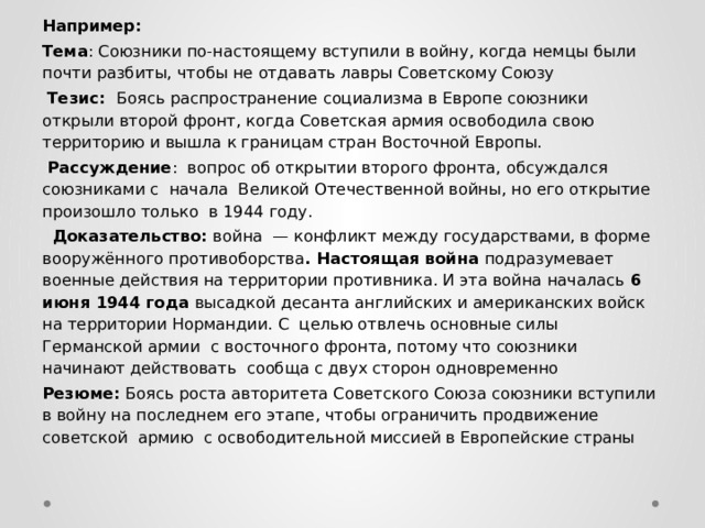 Например: Тема : Союзники по-настоящему вступили в войну, когда немцы были почти разбиты, чтобы не отдавать лавры Советскому Союзу  Тезис: Боясь распространение социализма в Европе союзники открыли второй фронт, когда Советская армия освободила свою территорию и вышла к границам стран Восточной Европы.  Рассуждение : вопрос об открытии второго фронта, обсуждался союзниками с начала Великой Отечественной войны, но его открытие произошло только в 1944 году.  Доказательство: война — конфликт между государствами, в форме вооружённого противоборства . Настоящая война подразумевает военные действия на территории противника. И эта война началась 6 июня 1944 года высадкой десанта английских и американских войск на территории Нормандии. С целью отвлечь основные силы Германской армии с восточного фронта, потому что союзники начинают действовать сообща с двух сторон одновременно Резюме: Боясь роста авторитета Советского Союза союзники вступили в войну на последнем его этапе, чтобы ограничить продвижение советской армию с освободительной миссией в Европейские страны 