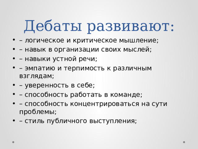 Дебаты развивают: – логическое и критическое мышление; – навык в организации своих мыслей; – навыки устной речи; – эмпатию и терпимость к различным взглядам; – уверенность в себе; – способность работать в команде; – способность концентрироваться на сути проблемы; – стиль публичного выступления; 